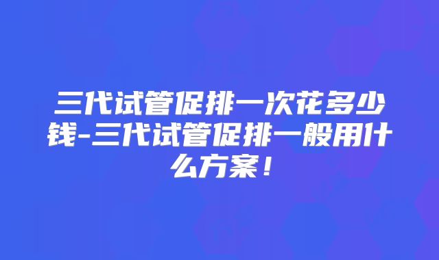 三代试管促排一次花多少钱-三代试管促排一般用什么方案！