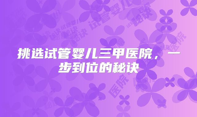 挑选试管婴儿三甲医院，一步到位的秘诀
