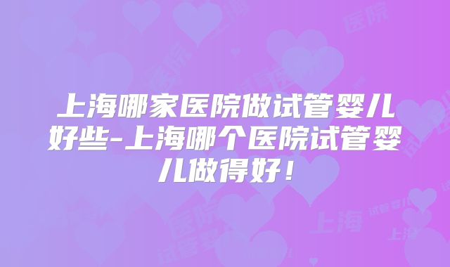 上海哪家医院做试管婴儿好些-上海哪个医院试管婴儿做得好！