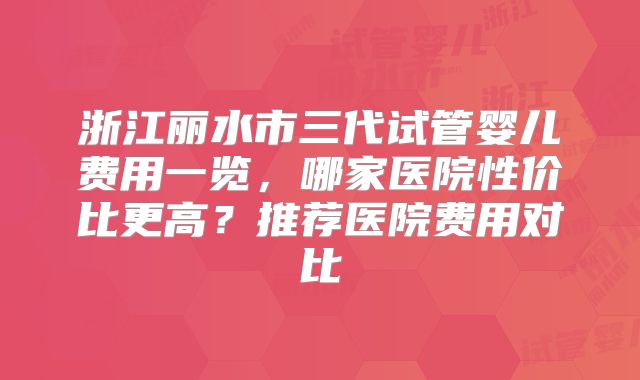 浙江丽水市三代试管婴儿费用一览，哪家医院性价比更高？推荐医院费用对比