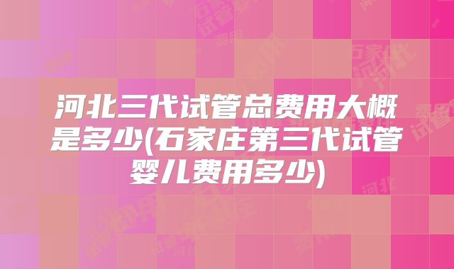 河北三代试管总费用大概是多少(石家庄第三代试管婴儿费用多少)