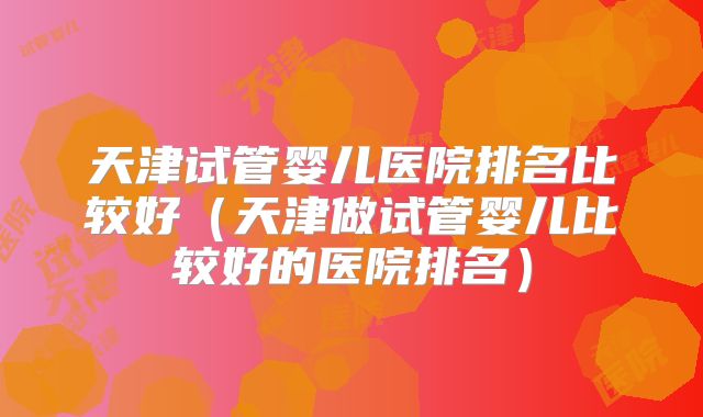 天津试管婴儿医院排名比较好（天津做试管婴儿比较好的医院排名）