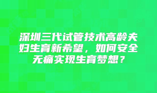 深圳三代试管技术高龄夫妇生育新希望，如何安全无痛实现生育梦想？