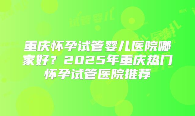 重庆怀孕试管婴儿医院哪家好？2025年重庆热门怀孕试管医院推荐