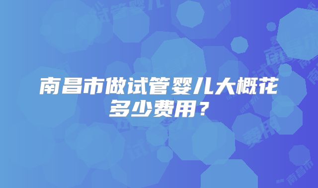 南昌市做试管婴儿大概花多少费用？