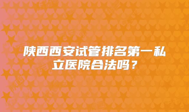 陕西西安试管排名第一私立医院合法吗?