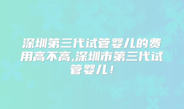 深圳第三代试管婴儿的费用高不高,深圳市第三代试管婴儿！