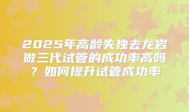 2025年高龄失独去龙岩做三代试管的成功率高吗?如何提升试管成功率