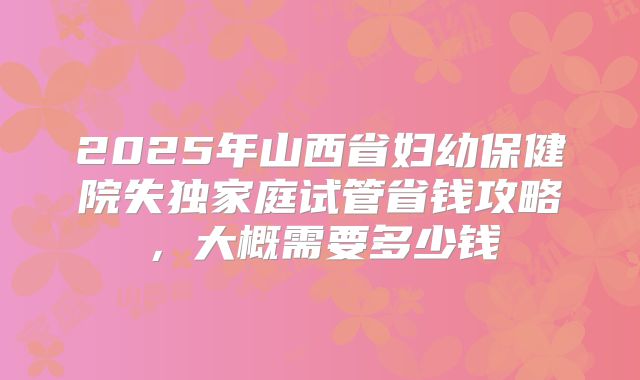 2025年山西省妇幼保健院失独家庭试管省钱攻略，大概需要多少钱