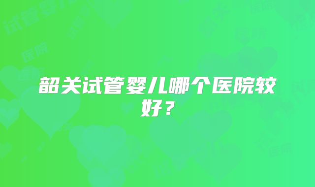 韶关试管婴儿哪个医院较好？