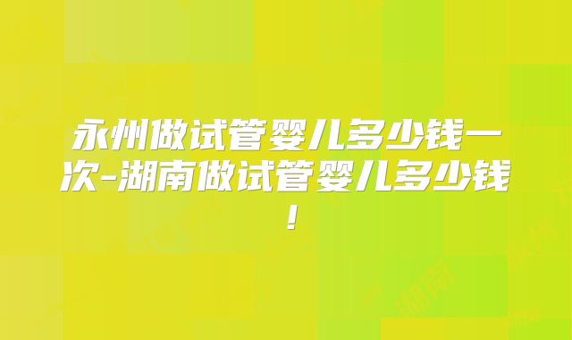 永州做试管婴儿多少钱一次-湖南做试管婴儿多少钱！