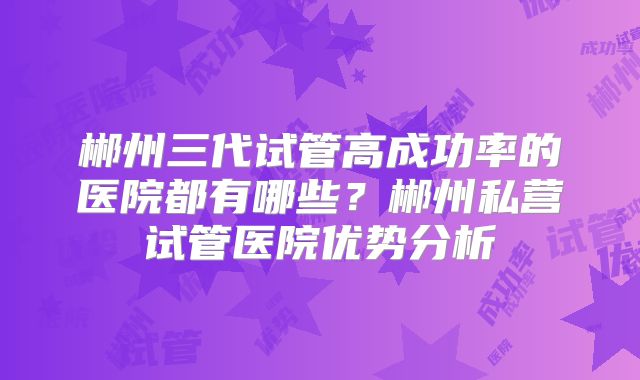 郴州三代试管高成功率的医院都有哪些？郴州私营试管医院优势分析