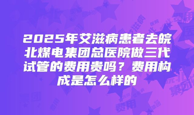 2025年艾滋病患者去皖北煤电集团总医院做三代试管的费用贵吗?费用构成是怎么样的