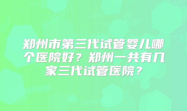郑州市第三代试管婴儿哪个医院好？郑州一共有几家三代试管医院？