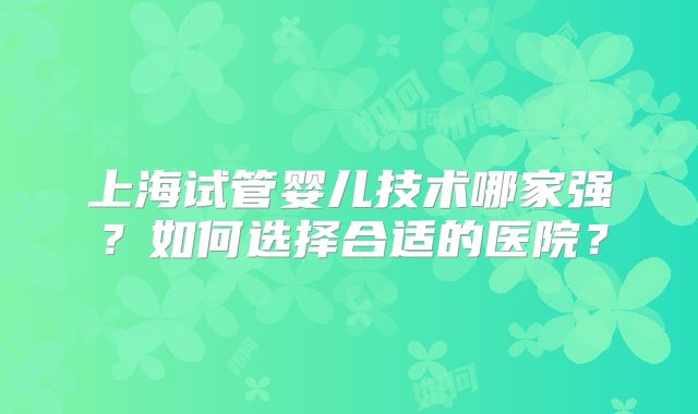 上海试管婴儿技术哪家强?如何选择合适的医院?