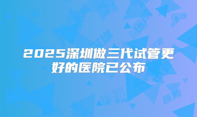 2025深圳做三代试管更好的医院已公布