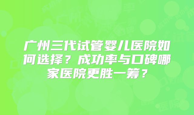 广州三代试管婴儿医院如何选择？成功率与口碑哪家医院更胜一筹？