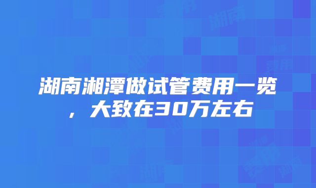 湖南湘潭做试管费用一览，大致在30万左右