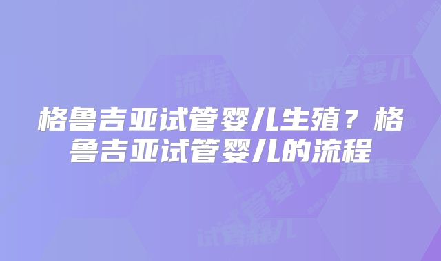 格鲁吉亚试管婴儿生殖？格鲁吉亚试管婴儿的流程