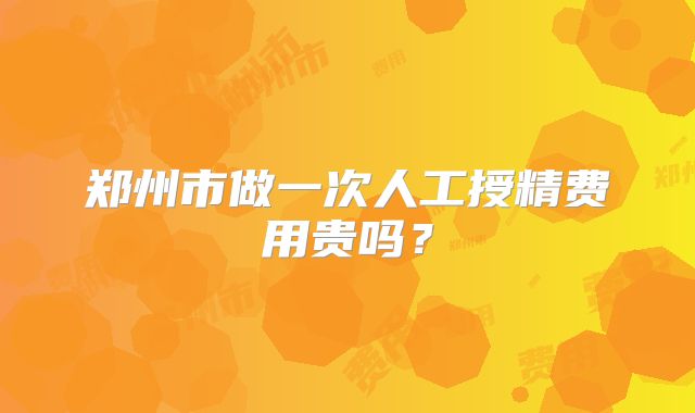 郑州市做一次人工授精费用贵吗？
