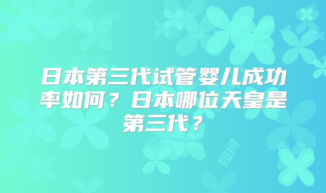 日本第三代试管婴儿成功率如何？日本哪位天皇是第三代？