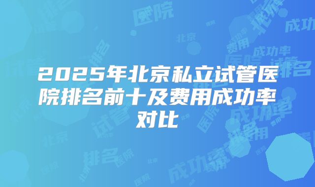 2025年北京私立试管医院排名前十及费用成功率对比