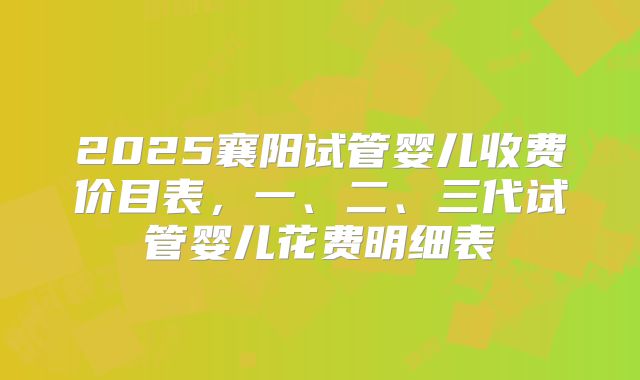 2025襄阳试管婴儿收费价目表，一、二、三代试管婴儿花费明细表