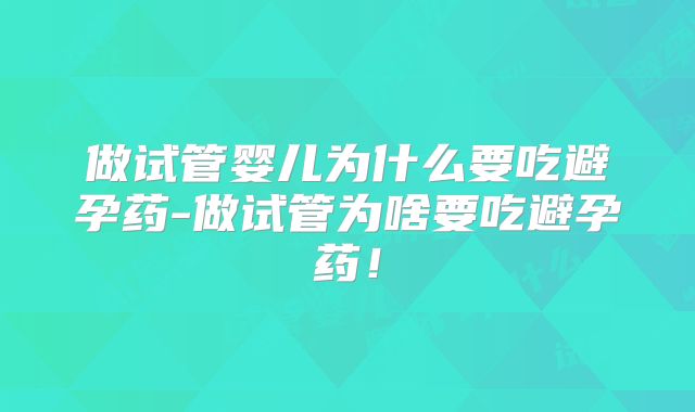 做试管婴儿为什么要吃避孕药-做试管为啥要吃避孕药！