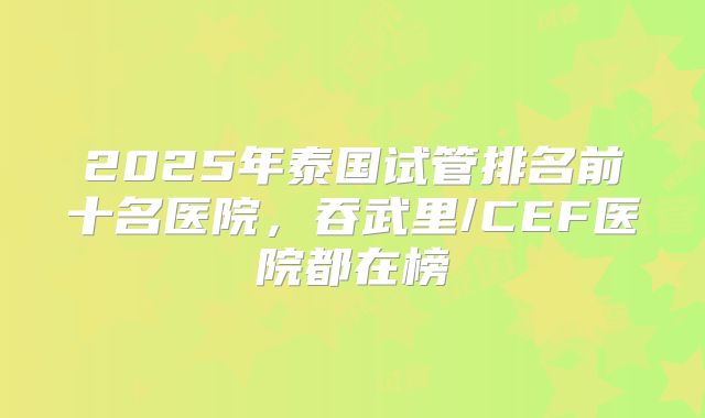 2025年泰国试管排名前十名医院，吞武里/CEF医院都在榜