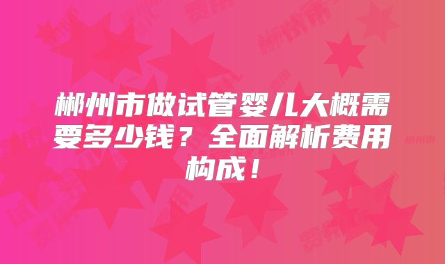 郴州市做试管婴儿大概需要多少钱？全面解析费用构成！