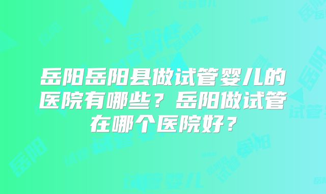 岳阳岳阳县做试管婴儿的医院有哪些?岳阳做试管在哪个医院好?