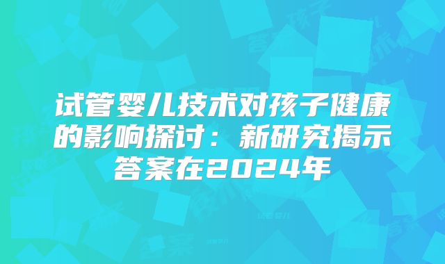 试管婴儿技术对孩子健康的影响探讨：新研究揭示答案在2024年