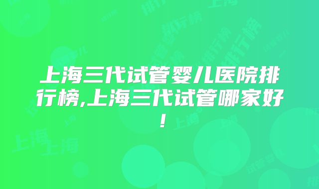 上海三代试管婴儿医院排行榜,上海三代试管哪家好！