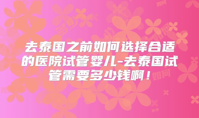 去泰国之前如何选择合适的医院试管婴儿-去泰国试管需要多少钱啊！
