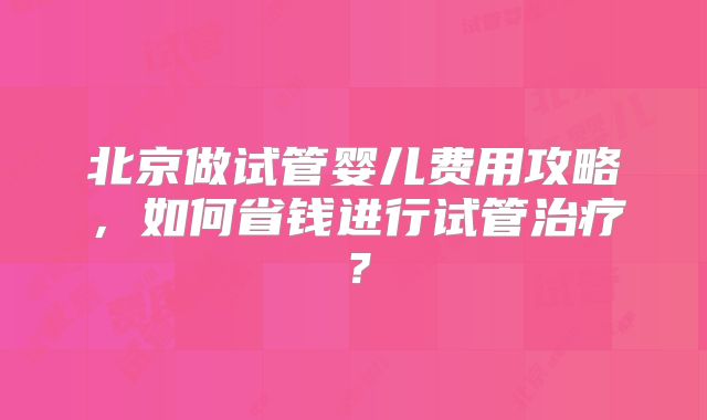 北京做试管婴儿费用攻略，如何省钱进行试管治疗？
