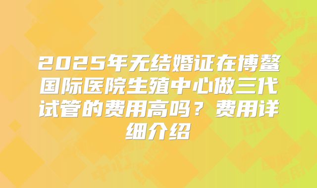 2025年无结婚证在博鳌国际医院生殖中心做三代试管的费用高吗？费用详细介绍