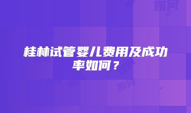 桂林试管婴儿费用及成功率如何？
