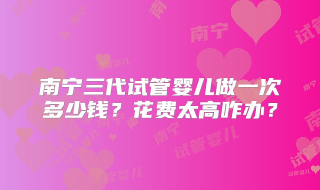 南宁三代试管婴儿做一次多少钱？花费太高咋办？