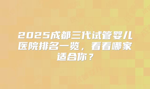 2025成都三代试管婴儿医院排名一览，看看哪家适合你？