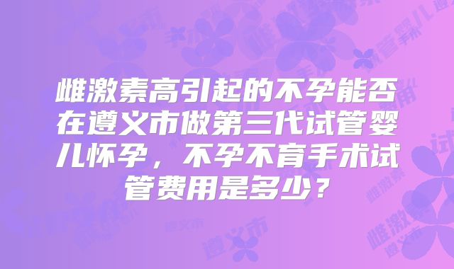 雌激素高引起的不孕能否在遵义市做第三代试管婴儿怀孕,不孕不育手术试管费用是多少?