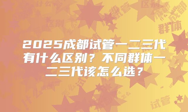 2025成都试管一二三代有什么区别？不同群体一二三代该怎么选？