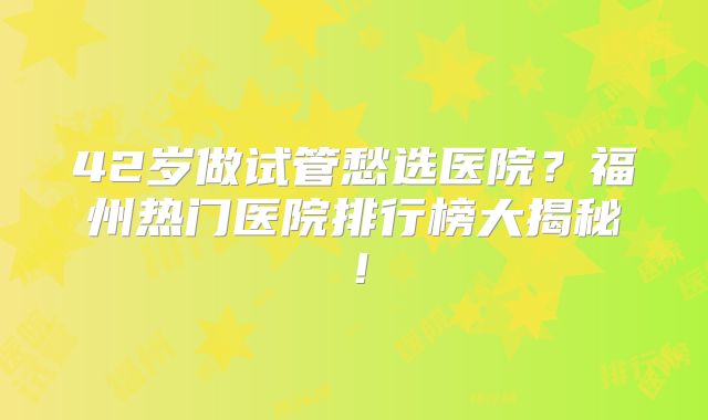 42岁做试管愁选医院?福州热门医院排行榜大揭秘!
