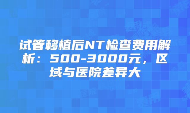 试管移植后NT检查费用解析：500-3000元，区域与医院差异大
