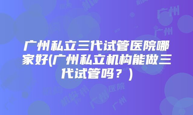广州私立三代试管医院哪家好(广州私立机构能做三代试管吗?)