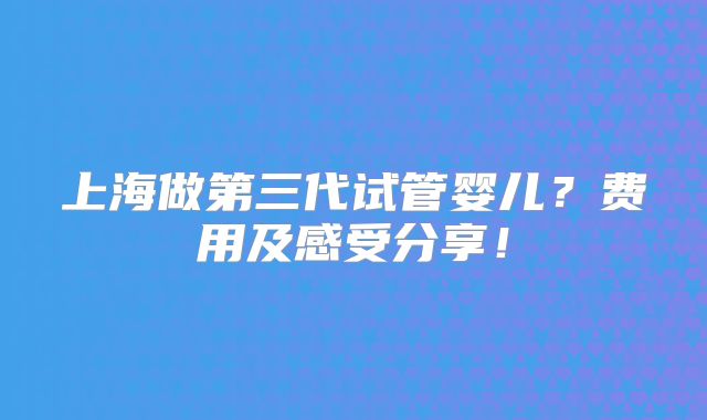 上海做第三代试管婴儿？费用及感受分享！