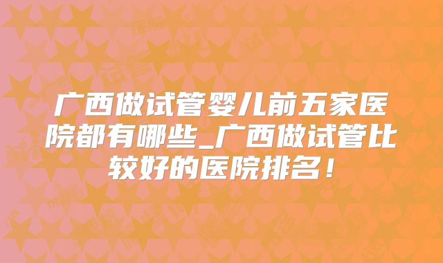 广西做试管婴儿前五家医院都有哪些_广西做试管比较好的医院排名！