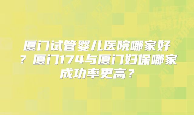厦门试管婴儿医院哪家好？厦门174与厦门妇保哪家成功率更高？