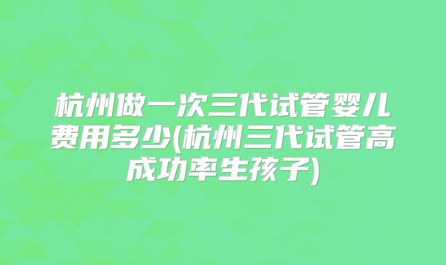 杭州做一次三代试管婴儿费用多少(杭州三代试管高成功率生孩子)