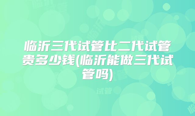 临沂三代试管比二代试管贵多少钱(临沂能做三代试管吗)