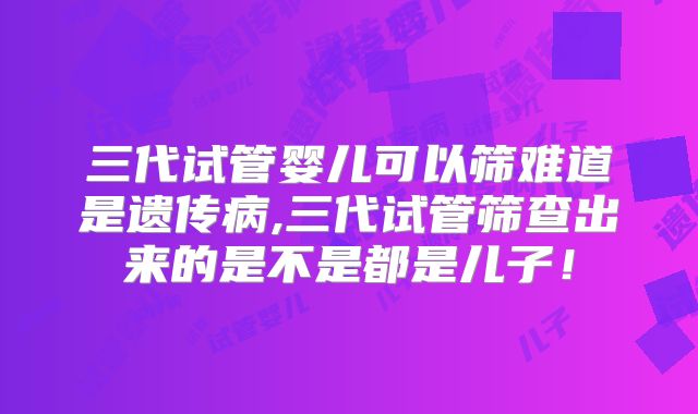 三代试管婴儿可以筛难道是遗传病,三代试管筛查出来的是不是都是儿子!